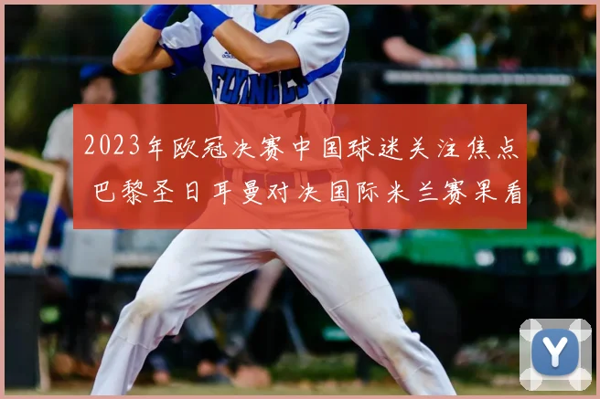 2023年欧冠决赛中国球迷关注焦点 巴黎圣日耳曼对决国际米兰赛果看点解析
