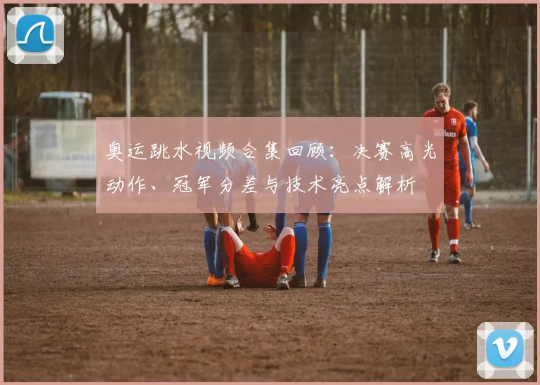 奥运跳水视频合集回顾：决赛高光动作、冠军分差与技术亮点解析