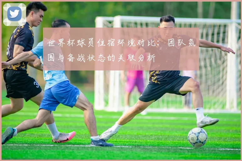 世界杯球员住宿环境对比：团队氛围与备战状态的关联分析
