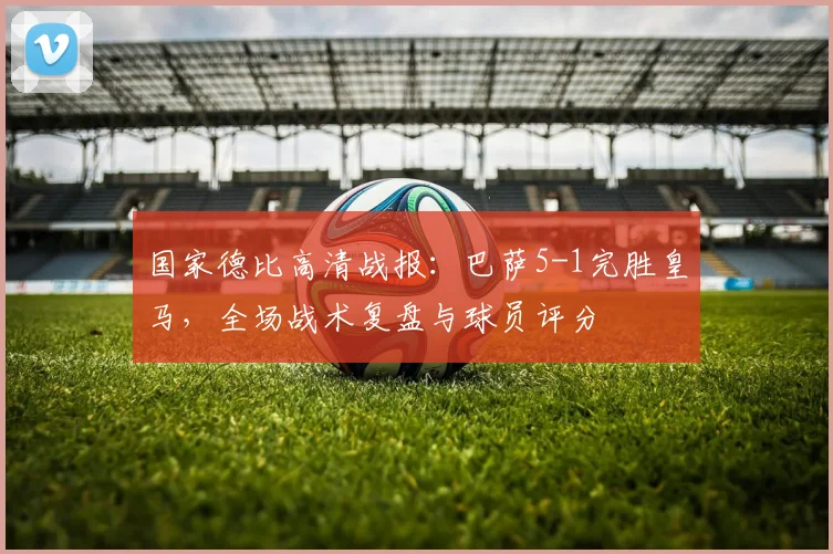 国家德比高清战报：巴萨5-1完胜皇马，全场战术复盘与球员评分