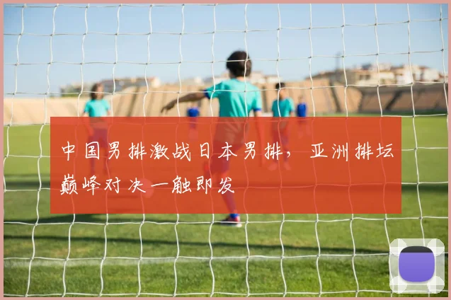 中国男排激战日本男排，亚洲排坛巅峰对决一触即发