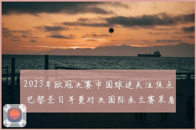 2023年欧冠决赛中国球迷关注焦点 巴黎圣日耳曼对决国际米兰赛果看点解析