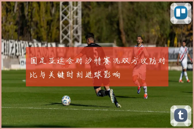 国足亚运会对沙特赛况双方攻防对比与关键时刻进球影响
