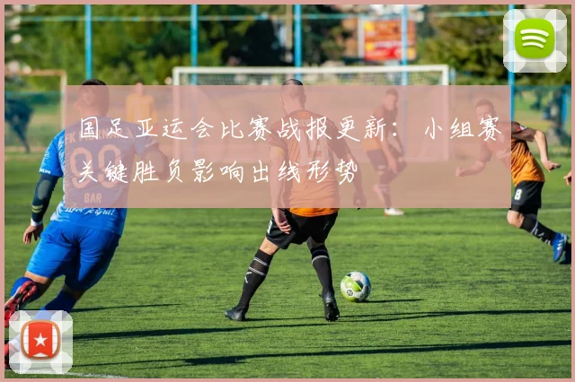 国足亚运会比赛战报更新：小组赛关键胜负影响出线形势