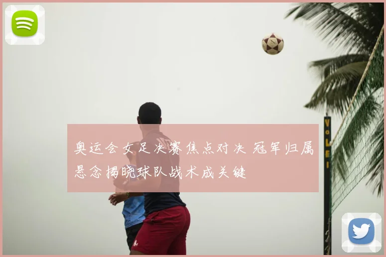 奥运会女足决赛焦点对决 冠军归属悬念揭晓球队战术成关键