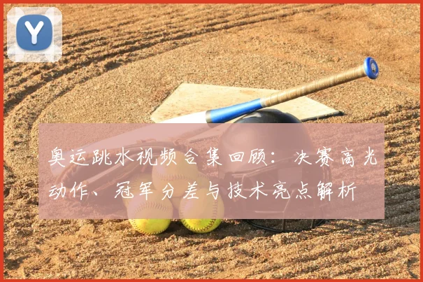 奥运跳水视频合集回顾：决赛高光动作、冠军分差与技术亮点解析