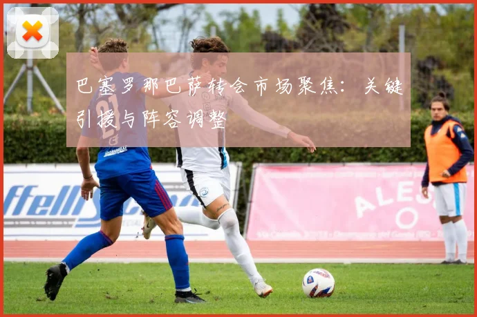 巴塞罗那巴萨转会市场聚焦：关键引援与阵容调整