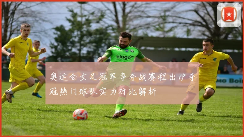 奥运会女足冠军争夺战赛程出炉夺冠热门球队实力对比解析