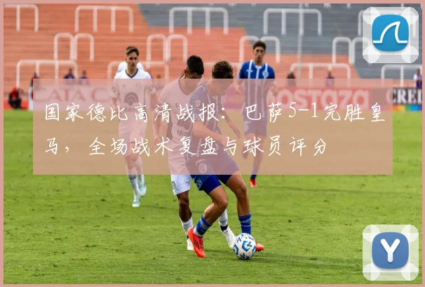 国家德比高清战报：巴萨5-1完胜皇马，全场战术复盘与球员评分