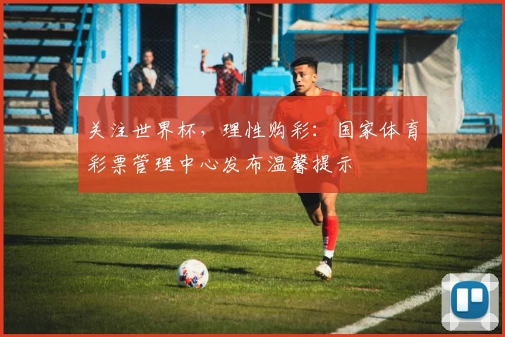 关注世界杯，理性购彩：国家体育彩票管理中心发布温馨提示