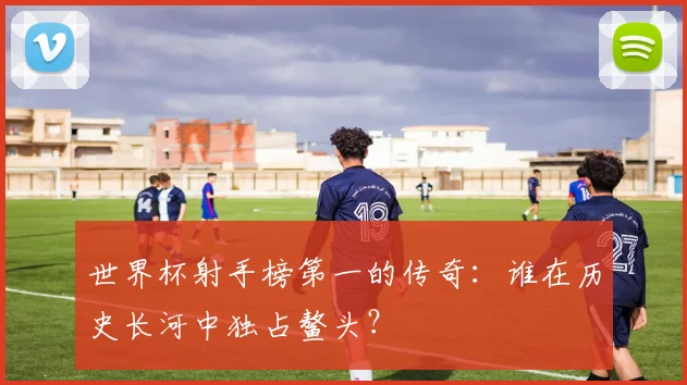 世界杯射手榜第一的传奇:谁在历史长河中独占鳌头?