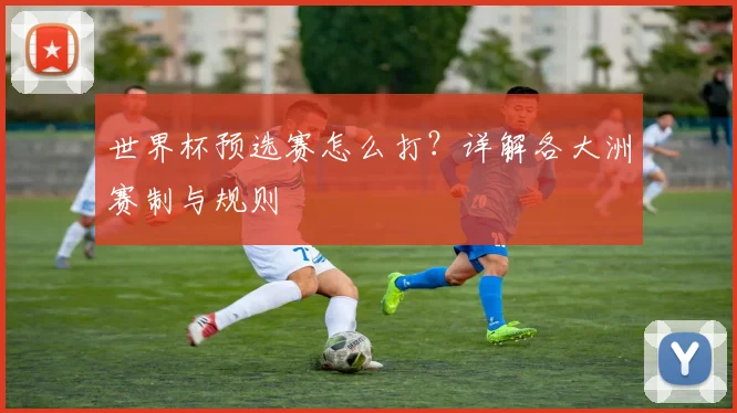 世界杯预选赛怎么打？详解各大洲赛制与规则