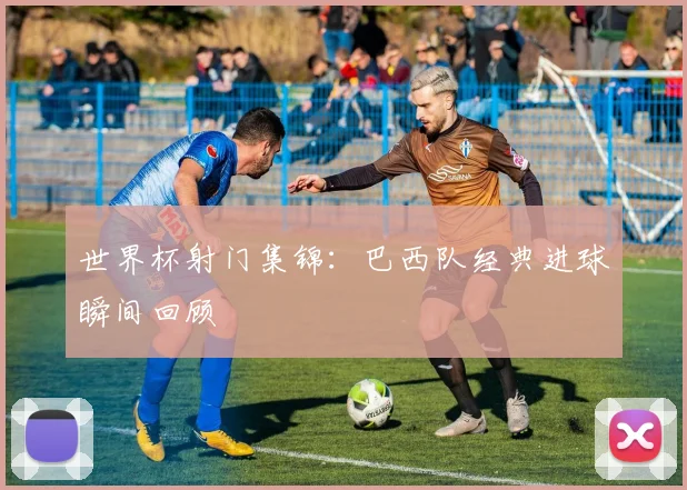 世界杯射门集锦：巴西队经典进球瞬间回顾