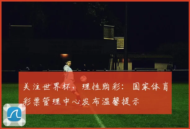 关注世界杯，理性购彩：国家体育彩票管理中心发布温馨提示