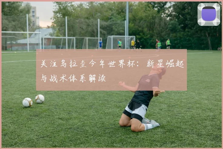 关注乌拉圭今年世界杯：新星崛起与战术体系解读