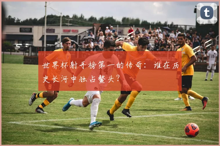 世界杯射手榜第一的传奇：谁在历史长河中独占鳌头？